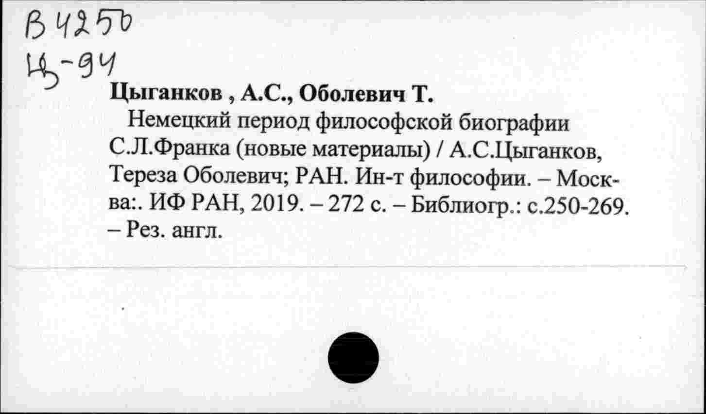 ﻿Цыганков , А.С., Оболевич Т.
Немецкий период философской биографии С.Л.Франка (новые материалы) / А.С.Цыганков, Тереза Оболевич; РАН. Ин-т философии. - Москва:. ИФ РАН, 2019. - 272 с. - Библиогр.: с.250-269. - Рез. англ.